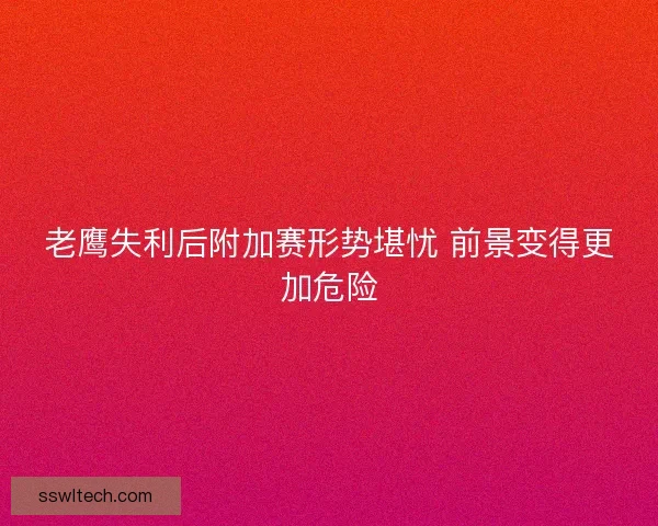 老鹰失利后附加赛形势堪忧 前景变得更加危险
