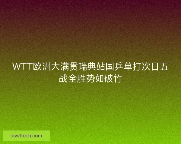 WTT欧洲大满贯瑞典站国乒单打次日五战全胜势如破竹