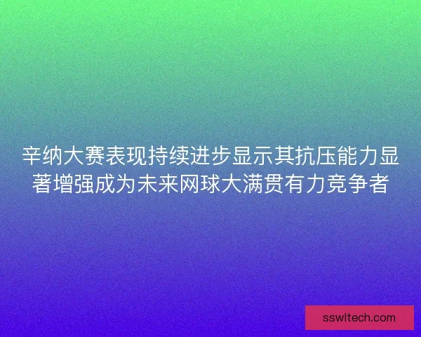 辛纳大赛表现持续进步显示其抗压能力显著增强成为未来网球大满贯有力竞争者