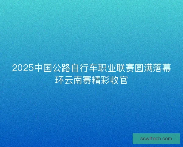 2025中国公路自行车职业联赛圆满落幕环云南赛精彩收官