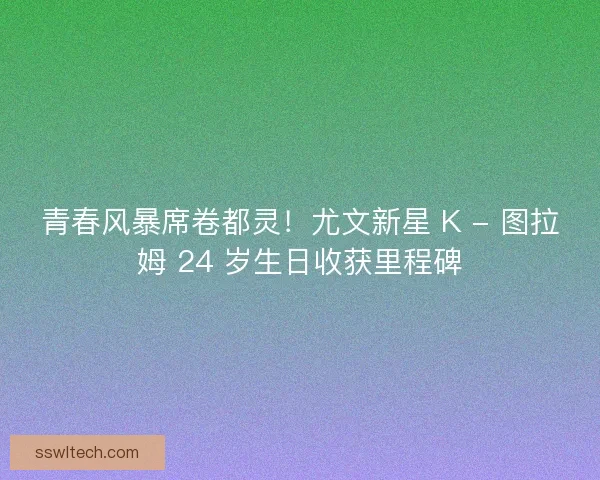 青春风暴席卷都灵！尤文新星 K - 图拉姆 24 岁生日收获里程碑