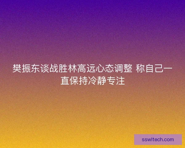 樊振东谈战胜林高远心态调整 称自己一直保持冷静专注