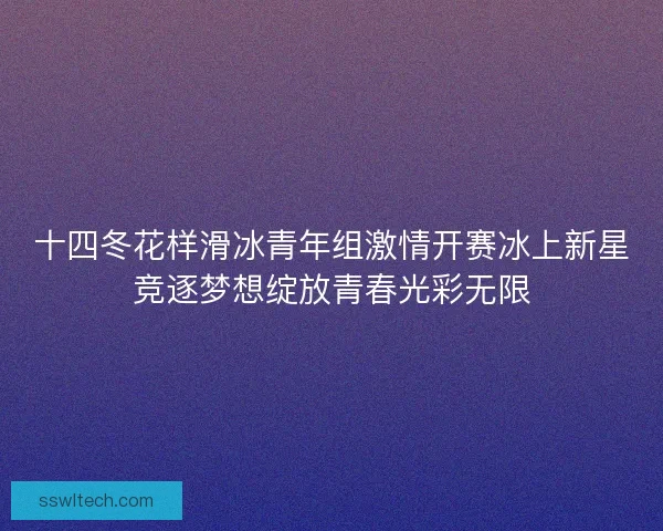 十四冬花样滑冰青年组激情开赛冰上新星竞逐梦想绽放青春光彩无限