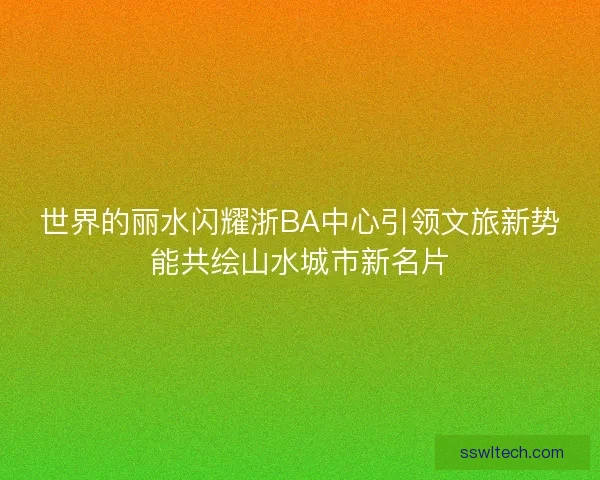 世界的丽水闪耀浙BA中心引领文旅新势能共绘山水城市新名片 世界的丽水闪耀浙BA中心引领文旅新势能共绘山水城市新名片