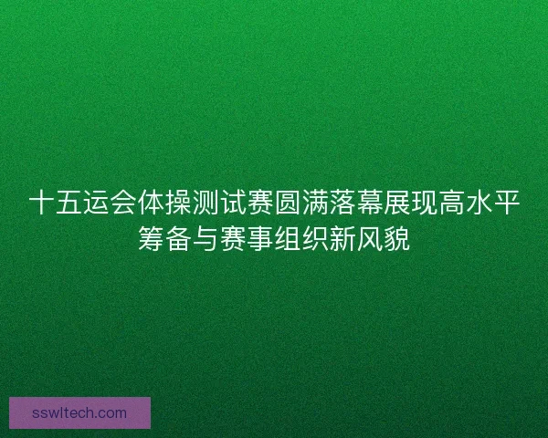 十五运会体操测试赛圆满落幕展现高水平筹备与赛事组织新风貌 十五运会体操测试赛圆满落幕展现高水平筹备与赛事组织新风貌