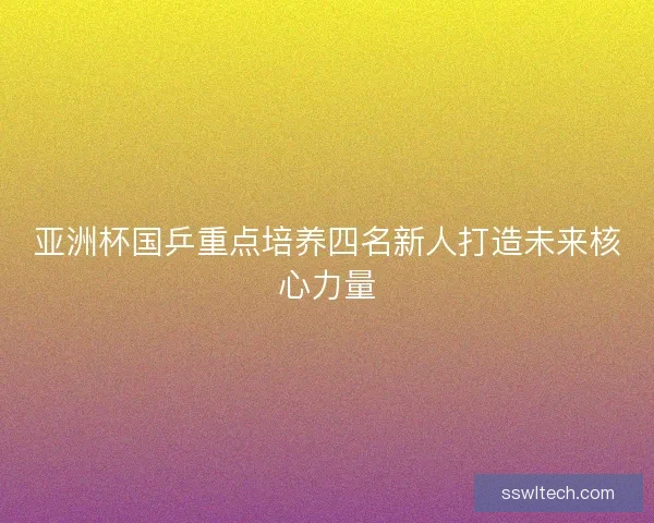 亚洲杯国乒重点培养四名新人打造未来核心力量
